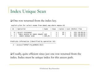 Index Unique Scan 
 One row returned from the index key. 
explain plan for select ename from demo1.emp where empno=:b1 
-------------------------------------------------------------------------------------- 
| Id | Operation | Name | Rows | Bytes | Cost (%CPU)| Time | 
-------------------------------------------------------------------------------------- 
| 0 | SELECT STATEMENT | | 1 | 10 | 1 (0)| 00:00:01 | 
| 1 | TABLE ACCESS BY INDEX ROWID| EMP | 1 | 10 | 1 (0)| 00:00:01 | 
|* 2 | INDEX UNIQUE SCAN | EMP_PK | 1 | | 0 (0)| 00:00:01 | 
-------------------------------------------------------------------------------------- 
Predicate Information (identified by operation id): 
--------------------------------------------------- 
2 - access("EMPNO"=TO_NUMBER(:B1)) 
 Usually, quite efficient since just one row returned from the 
index. Index must be unique index for this access path. 
©OraInternals Riyaj Shamsudeen 
 