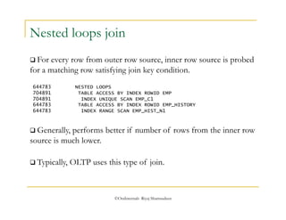 Nested loops join 
 For every row from outer row source, inner row source is probed 
for a matching row satisfying join key condition. 
644783 NESTED LOOPS 
704891 TABLE ACCESS BY INDEX ROWID EMP 
704891 INDEX UNIQUE SCAN EMP_C1 
644783 TABLE ACCESS BY INDEX ROWID EMP_HISTORY 
644783 INDEX RANGE SCAN EMP_HIST_N1 
 Generally, performs better if number of rows from the inner row 
source is much lower. 
 Typically, OLTP uses this type of join. 
©OraInternals Riyaj Shamsudeen 
 