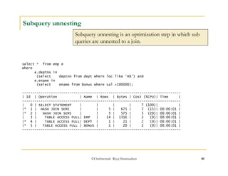 ©OraInternals Riyaj Shamsudeen 46 
Subquery unnesting 
Subquery unnesting is an optimization step in which sub 
queries are unnested to a join. 
select * from emp e 
where 
e.deptno in 
(select deptno from dept where loc like 'A%') and 
e.ename in 
(select ename from bonus where sal >100000); 
----------------------------------------------------------------------------- 
| Id | Operation | Name | Rows | Bytes | Cost (%CPU)| Time | 
----------------------------------------------------------------------------- 
| 0 | SELECT STATEMENT | | | | 7 (100)| | 
|* 1 | HASH JOIN SEMI | | 5 | 675 | 7 (15)| 00:00:01 | 
|* 2 | HASH JOIN SEMI | | 5 | 575 | 5 (20)| 00:00:01 | 
| 3 | TABLE ACCESS FULL| EMP | 14 | 1316 | 2 (0)| 00:00:01 | 
|* 4 | TABLE ACCESS FULL| DEPT | 1 | 21 | 2 (0)| 00:00:01 | 
|* 5 | TABLE ACCESS FULL | BONUS | 1 | 20 | 2 (0)| 00:00:01 | 
----------------------------------------------------------------------------- 
 