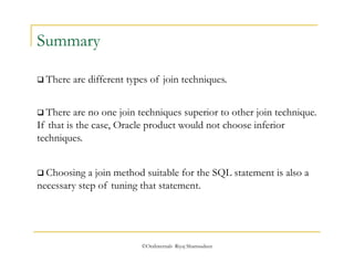 ©OraInternals Riyaj Shamsudeen 
Summary 
 There are different types of join techniques. 
 There are no one join techniques superior to other join technique. 
If that is the case, Oracle product would not choose inferior 
techniques. 
 Choosing a join method suitable for the SQL statement is also a 
necessary step of tuning that statement. 
 