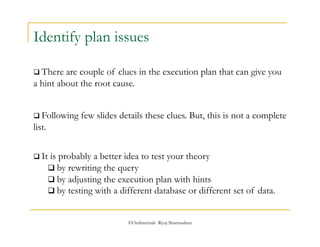 Identify plan issues 
 There are couple of clues in the execution plan that can give you 
a hint about the root cause. 
 Following few slides details these clues. But, this is not a complete 
list. 
 It is probably a better idea to test your theory 
 by rewriting the query 
 by adjusting the execution plan with hints 
 by testing with a different database or different set of data. 
©OraInternals Riyaj Shamsudeen 
 