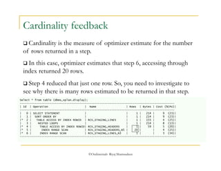 Cardinality feedback 
 Cardinality is the measure of optimizer estimate for the number 
of rows returned in a step. 
 In this case, optimizer estimates that step 6, accessing through 
index returned 20 rows. 
 Step 4 reduced that just one row. So, you need to investigate to 
see why there is many rows estimated to be returned in that step. 
Select * from table (dbms_xplan.display); 
--------------------------------------------------------------------------------------------- 
| Id | Operation | Name | Rows | Bytes | Cost (%CPU)| 
--------------------------------------------------------------------------------------------- 
| 0 | SELECT STATEMENT | | 1 | 214 | 9 (23)| 
| 1 | SORT ORDER BY | | 1 | 214 | 9 (23)| 
|* 2 | TABLE ACCESS BY INDEX ROWID | RCV_STAGING_LINES | 1 | 155 | 4 (25)| 
| 3 | NESTED LOOPS | | 1 | 214 | 8 (13)| 
|* 4 | TABLE ACCESS BY INDEX ROWID| RCV_STAGING_HEADERS | 1 | 59 | 5 (20)| 
|* 5 | INDEX RANGE SCAN | RCV_STAGING_HEADERS_N5 | 20 | | 4 (25)| 
|* 6 | INDEX RANGE SCAN | RCV_STAGING_LINES_N3 | 1 | | 3 (34)| 
---------------------------------------------------------------------------------------------- 
©OraInternals Riyaj Shamsudeen 
 