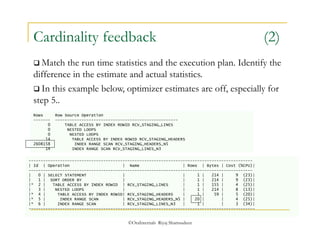 Cardinality feedback (2) 
 Match the run time statistics and the execution plan. Identify the 
difference in the estimate and actual statistics. 
 In this example below, optimizer estimates are off, especially for 
step 5.. 
Rows Row Source Operation 
------- --------------------------------------------------- 
0 TABLE ACCESS BY INDEX ROWID RCV_STAGING_LINES 
0 NESTED LOOPS 
0 NESTED LOOPS 
14 TABLE ACCESS BY INDEX ROWID RCV_STAGING_HEADERS 
2608158 INDEX RANGE SCAN RCV_STAGING_HEADERS_N5 
14 INDEX RANGE SCAN RCV_STAGING_LINES_N3 
--------------------------------------------------------------------------------------------- 
| Id | Operation | Name | Rows | Bytes | Cost (%CPU)| 
--------------------------------------------------------------------------------------------- 
| 0 | SELECT STATEMENT | | 1 | 214 | 9 (23)| 
| 1 | SORT ORDER BY | | 1 | 214 | 9 (23)| 
|* 2 | TABLE ACCESS BY INDEX ROWID | RCV_STAGING_LINES | 1 | 155 | 4 (25)| 
| 3 | NESTED LOOPS | | 1 | 214 | 8 (13)| 
|* 4 | TABLE ACCESS BY INDEX ROWID| RCV_STAGING_HEADERS | 1 | 59 | 5 (20)| 
|* 5 | INDEX RANGE SCAN | RCV_STAGING_HEADERS_N5 | 20 | | 4 (25)| 
|* 6 | INDEX RANGE SCAN | RCV_STAGING_LINES_N3 | 1 | | 3 (34)| 
---------------------------------------------------------------------------------------------- 
©OraInternals Riyaj Shamsudeen 
 