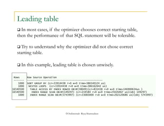  Try to understand why the optimizer did not chose correct 
starting table. 
 In this example, leading table is chosen unwisely. 
©OraInternals Riyaj Shamsudeen 
Leading table 
 In most cases, if the optimizer chooses correct starting table, 
then the performance of that SQL statement will be tolerable. 
Rows Row Source Operation 
------- --------------------------------------------------- 
1000 SORT GROUP BY (cr=33914438 r=0 w=0 time=386540124 us) 
1000 NESTED LOOPS (cr=33914438 r=0 w=0 time=386162642 us) 
16540500 TABLE ACCESS BY INDEX ROWID OBJ#(38049)(cr=831438 r=0 w=0 time=146900634us ) 
16540500 INDEX RANGE SCAN OBJ#(149297) (cr=154584 r=0 w=0 time=25026467 us)(obj 149297) 
1000 INDEX RANGE SCAN OBJ#(5743997) (cr=33083000 r=0 w=0 time=202120686 us)(obj 5743997) 
 