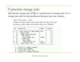 Cartesian merge join 
 Cartesian merge join (CMJ) is a special case of merge join. It is a 
merge join with no join predicates between two row sources. 
select * from emp e where 
e.deptno in (select deptno from dept where loc like 'A%') and 
e.ename in (select ename from bonus where sal >100000); 
------------------------------------------------------- 
| Id | Operation | Name | E-Rows | 
------------------------------------------------------- 
|* 1 | TABLE ACCESS BY INDEX ROWID| EMP | 5 | 
| 2 | NESTED LOOPS | | 1 | 
| 3 | MERGE JOIN CARTESIAN | | 1 | 
| 4 | SORT UNIQUE | | 1 | 
|* 5 | TABLE ACCESS FULL | BONUS | 1 | 
| 6 | BUFFER SORT | | 1 | 
| 7 | SORT UNIQUE | | 1 | 
|* 8 | TABLE ACCESS FULL | DEPT | 1 | 
|* 9 | INDEX RANGE SCAN | EMP_FK | 5 | 
------------------------------------------------------- 
1 - filter("E"."ENAME"="ENAME") 
5 - filter("SAL">100000) 
8 - filter("LOC" LIKE 'A%') 
9 - access("E"."DEPTNO"="DEPTNO") 
©OraInternals Riyaj Shamsudeen 
 