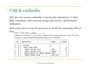 CMJ & cardinality 
 If the row source cardinality is incorrectly estimated as 1, then 
SQL statements with cartesian merge join can be a performance 
bottleneck. 
 In some cases, it may be necessary to avoid this unnesting with an 
hint. select * from emp e where 
e.deptno in (select /*+ no_unnest */ deptno from dept where loc like 'A%') and 
e.ename in (select ename from bonus where sal >100000); 
--------------------------------------------------------- 
| Id | Operation | Name | E-Rows | 
--------------------------------------------------------- 
|* 1 | FILTER | | | 
|* 2 | HASH JOIN SEMI | | 1 | 
| 3 | TABLE ACCESS FULL | EMP | 14 | 
|* 4 | TABLE ACCESS FULL | BONUS | 1 | 
|* 5 | TABLE ACCESS BY INDEX ROWID| DEPT | 1 | 
|* 6 | INDEX RANGE SCAN | DEPT_PK | 1 | 
--------------------------------------------------------- 
©OraInternals Riyaj Shamsudeen 
 