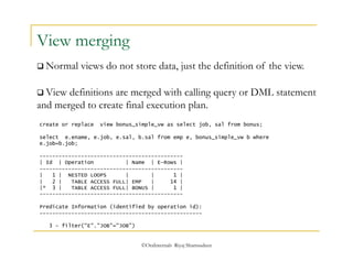  Normal views do not store data, just the definition of the view. 
©OraInternals Riyaj Shamsudeen 
View merging 
 View definitions are merged with calling query or DML statement 
and merged to create final execution plan. 
create or replace view bonus_simple_vw as select job, sal from bonus; 
select e.ename, e.job, e.sal, b.sal from emp e, bonus_simple_vw b where 
e.job=b.job; 
--------------------------------------------- 
| Id | Operation | Name | E-Rows | 
--------------------------------------------- 
| 1 | NESTED LOOPS | | 1 | 
| 2 | TABLE ACCESS FULL| EMP | 14 | 
|* 3 | TABLE ACCESS FULL| BONUS | 1 | 
--------------------------------------------- 
Predicate Information (identified by operation id): 
--------------------------------------------------- 
3 - filter("E"."JOB"="JOB") 
 