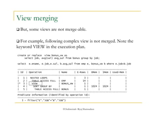  But, some views are not merge-able. 
©OraInternals Riyaj Shamsudeen 
View merging 
 For example, following complex view is not merged. Note the 
keyword VIEW in the execution plan. 
create or replace view bonus_vw as 
select job, avg(sal) avg_sal from bonus group by job; 
select e.ename, e.job,e.sal, b.avg_sal from emp e, bonus_vw b where e.job=b.job 
----------------------------------------------------------------------------- 
| Id | Operation | Name | E-Rows | OMem | 1Mem | Used-Mem | 
----------------------------------------------------------------------------- 
| 1 | NESTED LOOPS | | 3 | | | | 
| 2 | TABLE ACCESS FULL | EMP | 14 | | | | 
|* 3 | VIEW | BONUS_VW | 1 | | | | 
| 4 | SORT GROUP BY | | 1 | 1024 | 1024 | | 
| 5 | TABLE ACCESS FULL| BONUS | 1 | | | | 
----------------------------------------------------------------------------- 
Predicate Information (identified by operation id): 
--------------------------------------------------- 
3 - filter("E"."JOB"="B"."JOB") 
 