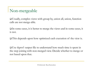  Usually, complex views with group by, union all, union, function 
calls are not merge-able. 
 This depends upon how optimized each execution of the view is. 
©OraInternals Riyaj Shamsudeen 
Non-mergeable 
 In some cases, it is better to merge the views and in some cases, it 
is not. 
 Use tkprof output file to understand how much time is spent in 
the step joining with non-merged view. Decide whether to merge or 
not based upon that. 
 