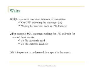  For example, SQL statement waiting for I/O will wait for 
one of these events: 
 db file sequential read 
 db file scattered read etc. 
©OraInternals Riyaj Shamsudeen 
Waits 
 SQL statement execution is in one of two states: 
 On CPU executing the statement (or) 
 Waiting for an event such as I/O, lock etc. 
 It is important to understand time spent in the events. 
 