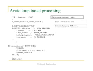 Avoid loop based processing 
FOR c1 in cursor_c1 LOOP 
-- 
v_commit_count := v_commit_count + 1; 
INSERT INTO RECS_TEMP 
VALUES (c1.join_record , -- JOIN_RECORD 
c1.location , -- LOCATION 
c1.item_number , -- ITEM_NUMBER 
c1.wh_report_group , -- WH_REPORT_GROUP 
c1.po_number , -- PO_NUMBER 
©OraInternals Riyaj Shamsudeen 
... 
); 
IF v_commit_count = 100000 THEN 
COMMIT; 
v_loop_counter := v_loop_counter + 1; 
v_commit_count := 0; 
END IF; 
-- 
END LOOP; 
For each row from outer cursor.. 
Insert a row in to the table. 
Commit after every 100K rows. 
 