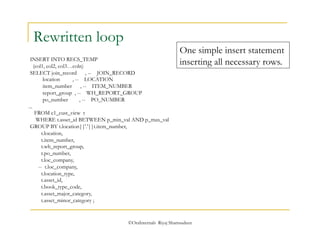 ©OraInternals Riyaj Shamsudeen 
Rewritten loop 
INSERT INTO RECS_TEMP 
(col1, col2, col3…coln) 
SELECT join_record , -- JOIN_RECORD 
location , -- LOCATION 
item_number , -- ITEM_NUMBER 
report_group , -- WH_REPORT_GROUP 
po_number , -- PO_NUMBER 
... 
FROM c1_cust_view t 
WHERE t.asset_id BETWEEN p_min_val AND p_max_val 
GROUP BY t.location||'.'||t.item_number, 
t.location, 
t.item_number, 
t.wh_report_group, 
t.po_number, 
t.loc_company, 
-- t.loc_company, 
t.location_type, 
t.asset_id, 
t.book_type_code, 
t.asset_major_category, 
t.asset_minor_category ; 
One simple insert statement 
inserting all necessary rows. 
 