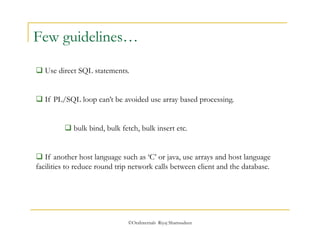 Few guidelines… 
 Use direct SQL statements. 
 If PL/SQL loop can’t be avoided use array based processing. 
 bulk bind, bulk fetch, bulk insert etc. 
 If another host language such as ‘C’ or java, use arrays and host language 
facilities to reduce round trip network calls between client and the database. 
©OraInternals Riyaj Shamsudeen 
 