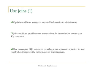 ©OraInternals Riyaj Shamsudeen 
Use joins (1) 
 Optimizer will tries to convert almost all sub-queries to a join format. 
 Join conditions provides more permutations for the optimizer to tune your 
SQL statement. 
 Due to complex SQL statement, providing more options to optimizer to tune 
your SQL will improve the performance of that statement. 
 