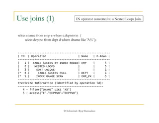 IN operator converted to a Nested Loops Join. 
select ename from emp e where e.deptno in ( 
select deptno from dept d where dname like 'A%' ); 
©OraInternals Riyaj Shamsudeen 
Use joins (1) 
------------------------------------------------------- 
| Id | Operation | Name | E-Rows | 
------------------------------------------------------- 
| 1 | TABLE ACCESS BY INDEX ROWID| EMP | 5 | 
| 2 | NESTED LOOPS | | 5 | 
| 3 | SORT UNIQUE | | 1 | 
|* 4 | TABLE ACCESS FULL | DEPT | 1 | 
|* 5 | INDEX RANGE SCAN | EMP_FK | 5 | 
------------------------------------------------------- 
Predicate Information (identified by operation id): 
--------------------------------------------------- 
4 - filter("DNAME" LIKE 'A%') 
5 - access("E"."DEPTNO"="DEPTNO") 
 