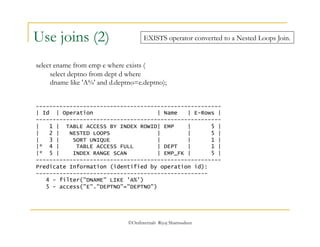 EXISTS operator converted to a Nested Loops Join. 
©OraInternals Riyaj Shamsudeen 
Use joins (2) 
select ename from emp e where exists ( 
select deptno from dept d where 
dname like 'A%' and d.deptno=e.deptno); 
------------------------------------------------------- 
| Id | Operation | Name | E-Rows | 
------------------------------------------------------- 
| 1 | TABLE ACCESS BY INDEX ROWID| EMP | 5 | 
| 2 | NESTED LOOPS | | 5 | 
| 3 | SORT UNIQUE | | 1 | 
|* 4 | TABLE ACCESS FULL | DEPT | 1 | 
|* 5 | INDEX RANGE SCAN | EMP_FK | 5 | 
------------------------------------------------------- 
Predicate Information (identified by operation id): 
--------------------------------------------------- 
4 - filter("DNAME" LIKE 'A%') 
5 - access("E"."DEPTNO"="DEPTNO") 
 