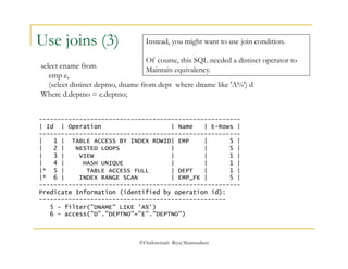 Instead, you might want to use join condition. 
Of course, this SQL needed a distinct operator to 
Maintain equivalency. 
©OraInternals Riyaj Shamsudeen 
Use joins (3) 
select ename from 
emp e, 
(select distinct deptno, dname from dept where dname like 'A%') d 
Where d.deptno = e.deptno; 
------------------------------------------------------- 
| Id | Operation | Name | E-Rows | 
------------------------------------------------------- 
| 1 | TABLE ACCESS BY INDEX ROWID| EMP | 5 | 
| 2 | NESTED LOOPS | | 5 | 
| 3 | VIEW | | 1 | 
| 4 | HASH UNIQUE | | 1 | 
|* 5 | TABLE ACCESS FULL | DEPT | 1 | 
|* 6 | INDEX RANGE SCAN | EMP_FK | 5 | 
------------------------------------------------------- 
Predicate Information (identified by operation id): 
--------------------------------------------------- 
5 - filter("DNAME" LIKE 'A%') 
6 - access("D"."DEPTNO"="E"."DEPTNO") 
 