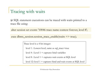 Tracing with waits 
 SQL statement executions can be traced with waits printed to a 
trace file using: 
alter session set events '10046 trace name context forever, level 8'; 
exec dbms_session.session_trace_enable(waits => true); 
Trace level is a 4 bit integer: 
level 1 : Lowest level, same as sql_trace=true 
level 4 : Level 1 + captures bind variables 
level 8 : Level 1 + captures wait events at SQL level 
level 12: level 1 + captures bind and wait events at SQL level 
©OraInternals Riyaj Shamsudeen 
 