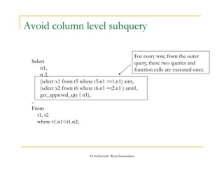 Avoid column level subquery 
©OraInternals Riyaj Shamsudeen 
Select 
n1, 
n 2, 
(select x1 from t5 where t5.n1 =t1.n1) amt, 
(select x2 from t6 where t6.n1 =t2.n1 ) amt1, 
get_approval_qty ( n1), 
.. 
From 
t1, t2 
where t1.n1=t1.n2; 
For every row, from the outer 
query, these two queries and 
function calls are executed once. 
 
