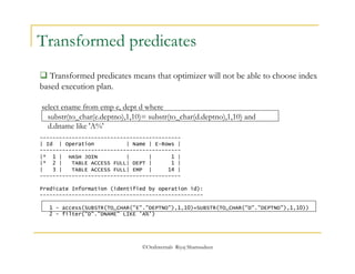 Transformed predicates 
 Transformed predicates means that optimizer will not be able to choose index 
based execution plan. 
select ename from emp e, dept d where 
substr(to_char(e.deptno),1,10)= substr(to_char(d.deptno),1,10) and 
d.dname like 'A%' 
-------------------------------------------- 
| Id | Operation | Name | E-Rows | 
-------------------------------------------- 
|* 1 | HASH JOIN | | 1 | 
|* 2 | TABLE ACCESS FULL| DEPT | 1 | 
| 3 | TABLE ACCESS FULL| EMP | 14 | 
-------------------------------------------- 
Predicate Information (identified by operation id): 
--------------------------------------------------- 
1 - access(SUBSTR(TO_CHAR("E"."DEPTNO"),1,10)=SUBSTR(TO_CHAR("D"."DEPTNO"),1,10)) 
2 - filter("D"."DNAME" LIKE 'A%') 
©OraInternals Riyaj Shamsudeen 
 