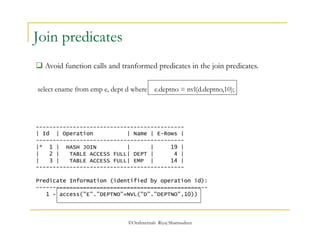 select ename from emp e, dept d where e.deptno = nvl(d.deptno,10); 
©OraInternals Riyaj Shamsudeen 
Join predicates 
 Avoid function calls and tranformed predicates in the join predicates. 
-------------------------------------------- 
| Id | Operation | Name | E-Rows | 
-------------------------------------------- 
|* 1 | HASH JOIN | | 19 | 
| 2 | TABLE ACCESS FULL| DEPT | 4 | 
| 3 | TABLE ACCESS FULL| EMP | 14 | 
-------------------------------------------- 
Predicate Information (identified by operation id): 
--------------------------------------------------- 
1 - access("E"."DEPTNO"=NVL("D"."DEPTNO",10)) 
 