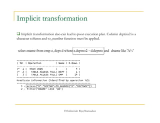 Implicit transformation 
 Implicit transformation also can lead to poor execution plan. Column deptno2 is a 
character column and to_number function must be applied. 
select ename from emp e, dept d where e.deptno2 =d.deptno and dname like 'A%' 
-------------------------------------------- 
| Id | Operation | Name | E-Rows | 
-------------------------------------------- 
|* 1 | HASH JOIN | | 4 | 
|* 2 | TABLE ACCESS FULL| DEPT | 1 | 
| 3 | TABLE ACCESS FULL| EMP | 14 | 
-------------------------------------------- 
Predicate Information (identified by operation id): 
--------------------------------------------------- 
1 - access("D"."DEPTNO"=TO_NUMBER("E"."DEPTNO2")) 
2 - filter("DNAME" LIKE 'A%') 
©OraInternals Riyaj Shamsudeen 
 