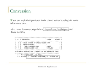select ename from emp e, dept d where e.deptno2 =to_char(d.deptno) and 
dname like 'A%‘; 
©OraInternals Riyaj Shamsudeen 
Conversion 
 You can apply filter predicates in the correct side of equality join to use 
index access path. 
------------------------------------------------------- 
| Id | Operation | Name | E-Rows | 
------------------------------------------------------- 
| 1 | TABLE ACCESS BY INDEX ROWID| EMP | 5 | 
| 2 | NESTED LOOPS | | 5 | 
|* 3 | TABLE ACCESS FULL | DEPT | 1 | 
|* 4 | INDEX RANGE SCAN | EMP_C1 | 5 | 
------------------------------------------------------- 
Predicate Information (identified by operation id): 
--------------------------------------------------- 
3 - filter("DNAME" LIKE 'A%') 
4 - access("E"."DEPTNO2"=TO_CHAR("D"."DEPTNO")) 
 