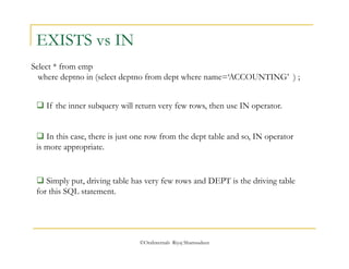 ©OraInternals Riyaj Shamsudeen 
EXISTS vs IN 
Select * from emp 
where deptno in (select deptno from dept where name=‘ACCOUNTING’ ) ; 
 If the inner subquery will return very few rows, then use IN operator. 
 In this case, there is just one row from the dept table and so, IN operator 
is more appropriate. 
 Simply put, driving table has very few rows and DEPT is the driving table 
for this SQL statement. 
 