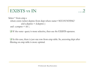EXISTS vs IN …2 
Select * from emp e 
where exists (select deptno from dept where name=‘ACCOUNTING’ 
and e.deptno = d.deptno ) 
and e.empno = :b1 ; 
 If the outer query is more selective, then use the EXISTS operator. 
 In this case, there is just one row from emp table. So, accessing dept after 
filtering on emp table is more optimal. 
©OraInternals Riyaj Shamsudeen 
 
