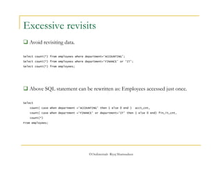 Excessive revisits 
©OraInternals Riyaj Shamsudeen 
 Avoid revisiting data. 
Select count(*) from employees where department=‘ACCOUNTING’; 
Select count(*) from employees where department=‘FINANCE’ or ‘IT’; 
Select count(*) from employees; 
 Above SQL statement can be rewritten as: Employees accessed just once. 
Select 
count( case when department =‘ACCOUNTING’ then 1 else 0 end ) acct_cnt, 
count( case when department =‘FINANCE’ or department=‘IT’ then 1 else 0 end) fin_it_cnt, 
count(*) 
From employees; 
 