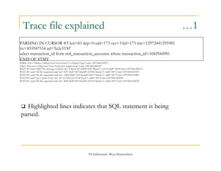 Trace file explained …1 
PARSING IN CURSOR #3 len=83 dep=0 uid=173 oct=3 lid=173 tim=12972441295985 
hv=855947554 ad='fa2e5530' 
select transaction_id from mtl_transaction_accounts where transaction_id=1682944981 
END OF STMT 
PARSE #3:c=10000,e=5080,p=0,cr=0,cu=0,mis=1,r=0,dep=0,og=1,tim=12972441295971 
EXEC #3:c=0,e=198,p=0,cr=0,cu=0,mis=0,r=0,dep=0,og=1,tim=12972441296397 
WAIT #3: nam='SQL*Net message to client' ela= 8 driver id=1650815232 #bytes=1 p3=0 obj#=38149 tim=12972441296513 
WAIT #3: nam='db file sequential read' ela= 8337 file#=803 block#=213006 blocks=1 obj#=38172 tim=12972441305307 
WAIT #3: nam='db file sequential read' ela= 12840 file#=234 block#=65037 blocks=1 obj#=38172 tim=12972441318487 
WAIT #3: nam='gc cr grant 2-way' ela= 807 p1=803 p2=213474 p3=1 obj#=38172 tim=12972441320096 
WAIT #3: nam='db file sequential read' ela= 4095 file#=803 block#=213474 blocks=1 obj#=38172 tim=12972441324278 
 Highlighted lines indicates that SQL statement is being 
parsed. 
©OraInternals Riyaj Shamsudeen 
 