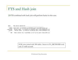 FTS and Hash join 
 FTS combined with hash join will perform better in this case. 
Rows Row Source Operation 
------- --------------------------------------------------- 
30076 HASH JOIN (cr=4250352 pr=1043030 pw=0 time=1887152322 us) 
411487 NESTED LOOPS (cr=4250335 pr=1043019 pw=0 time=2396907676 us) 
411487 NESTED LOOPS (cr=3015121 pr=861281 pw=0 time=2136848154 us) 
... 
580 TABLE ACCESS FULL FA_METHODS (cr=17 pr=11 pw=0 time=21346 us) 
411K rows joined with 580 tables. Access to FA_METHODS took 
only 21 milli-seconds. 
©OraInternals Riyaj Shamsudeen 
 