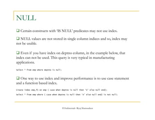 ©OraInternals Riyaj Shamsudeen 
NULL 
 Certain constructs with ‘IS NULL’ predicates may not use index. 
 NULL values are not stored in single column indices and so, index may 
not be usable. 
 Even if you have index on deptno column, in the example below, that 
index can not be used. This query is very typical in manufacturing 
applications. 
Select * from emp where deptno is null; 
 One way to use index and improve performance is to use case statement 
and a function based index. 
Create index emp_f1 on emp ( case when deptno is null then ‘X’ else null end); 
Select * from emp where ( case when deptno is null then ‘X’ else null end) is not null; 
 