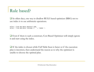 Select * from emp where deptno+0 =100; 
Select * from emp where lastname ||’ ‘ = ‘ADAMS ‘; 
©OraInternals Riyaj Shamsudeen 
Rule based? 
 In olden days, one way to disallow RULE based optimizer (RBO) not to 
use index is to use arithmetic operations. 
 Even if there is such a construct, Cost Based Optimizer will simply ignore 
it and start using the index. 
 If the index is chosen while Full Table Scan is faster or if the execution 
plan is incorrect, then understand the reason as to why the optimizer is 
unable to choose the optimal plan. 
 