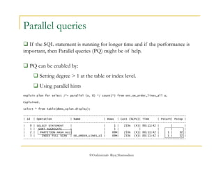 ©OraInternals Riyaj Shamsudeen 
Parallel queries 
 If the SQL statement is running for longer time and if the performance is 
important, then Parallel queries (PQ) might be of help. 
 PQ can be enabled by: 
 Setting degree > 1 at the table or index level. 
 Using parallel hints 
explain plan for select /*+ parallel (a, 8) */ count(*) from ont.oe_order_lines_all a; 
Explained. 
select * from table(dbms_xplan.display); 
------------------------------------------------------------------------------------------------- 
| Id | Operation | Name | Rows | Cost (%CPU)| Time | Pstart| Pstop | 
------------------------------------------------------------------------------------------------- 
| 0 | SELECT STATEMENT | | 1 | 233K (4)| 00:11:42 | | | 
| 1 | SORT AGGREGATE | | 1 | | | | | 
| 2 | PARTITION HASH ALL| | 69M| 233K (4)| 00:11:42 | 1 | 32 | 
| 3 | INDEX FULL SCAN | OE_ORDER_LINES_U1 | 69M| 233K (4)| 00:11:42 | 1 | 32 | 
------------------------------------------------------------------------------------------------- 
 