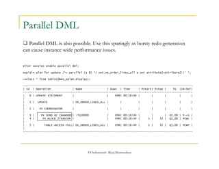 ©OraInternals Riyaj Shamsudeen 
Parallel DML 
 Parallel DML is also possible. Use this sparingly as bursty redo generation 
can cause instance wide performance issues. 
Alter session enable parallel dml; 
explain plan for update /*+ parallel (a 8) */ ont.oe_order_lines_all a set attribute2=attribute2||' '; 
>select * from table(dbms_xplan.display); 
------------------------------------------------------------------------------------------------------- 
| Id | Operation | Name | Rows | Time | Pstart| Pstop | TQ |IN-OUT| 
------------------------------------------------------------------------------------------------------- 
| 0 | UPDATE STATEMENT | | 69M| 00:18:44 | | | | | 
| 
| 1 | UPDATE | OE_ORDER_LINES_ALL | | | | | | | 
| 
| 2 | PX COORDINATOR | | | | | | | | 
| 
| 3 | PX SEND QC (RANDOM)| :TQ10000 | 69M| 00:18:44 | | | Q1,00 | P->S | 
| 4 | PX BLOCK ITERATOR | | 69M| 00:18:44 | 1 | 32 | Q1,00 | PCWC | 
| 
| 5 | TABLE ACCESS FULL| OE_ORDER_LINES_ALL | 69M| 00:18:44 | 1 | 32 | Q1,00 | PCWP | 
| 
------------------------------------------------------------------------------------------------------- 
 