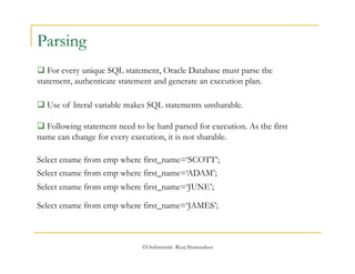  Following statement need to be hard parsed for execution. As the first 
name can change for every execution, it is not sharable. 
©OraInternals Riyaj Shamsudeen 
Parsing 
 For every unique SQL statement, Oracle Database must parse the 
statement, authenticate statement and generate an execution plan. 
 Use of literal variable makes SQL statements unsharable. 
Select ename from emp where first_name=‘SCOTT’; 
Select ename from emp where first_name=‘ADAM’; 
Select ename from emp where first_name=‘JUNE’; 
Select ename from emp where first_name=‘JAMES’; 
 