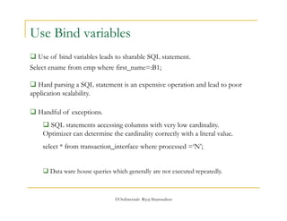 Use Bind variables 
 Use of bind variables leads to sharable SQL statement. 
Select ename from emp where first_name=:B1; 
 Hard parsing a SQL statement is an expensive operation and lead to poor 
application scalability. 
©OraInternals Riyaj Shamsudeen 
 Handful of exceptions. 
 SQL statements accessing columns with very low cardinality. 
Optimizer can determine the cardinality correctly with a literal value. 
select * from transaction_interface where processed =‘N’; 
 Data ware house queries which generally are not executed repeatedly. 
 