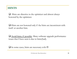 ©OraInternals Riyaj Shamsudeen 88 
HINTS 
 Hints are directive to the optimizer and almost always 
honored by the optimizer. 
 Hints are not honored only if the hints are inconsistent with 
itself or another hint. 
 Avoid hints, if possible. Many software upgrade performance 
issues that I have seen is due to hints(bad). 
 In some cases, hints are necessary evils  
 