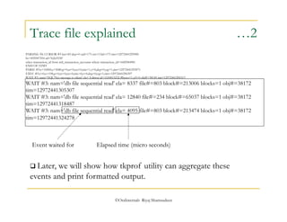 Trace file explained …2 
PARSING IN CURSOR #3 len=83 dep=0 uid=173 oct=3 lid=173 tim=12972441295985 
hv=855947554 ad='fa2e5530' 
select transaction_id from mtl_transaction_accounts where transaction_id=1682944981 
END OF STMT 
PARSE #3:c=10000,e=5080,p=0,cr=0,cu=0,mis=1,r=0,dep=0,og=1,tim=12972441295971 
EXEC #3:c=0,e=198,p=0,cr=0,cu=0,mis=0,r=0,dep=0,og=1,tim=12972441296397 
WAIT #3: nam='SQL*Net message to client' ela= 8 driver id=1650815232 #bytes=1 p3=0 obj#=38149 tim=12972441296513 
WAIT #3: nam='db file sequential read' ela= 8337 file#=803 block#=213006 blocks=1 obj#=38172 
tim=12972441305307 
WAIT #3: nam='db file sequential read' ela= 12840 file#=234 block#=65037 blocks=1 obj#=38172 
tim=12972441318487 
WAIT #3: nam='db file sequential read' ela= 4095 file#=803 block#=213474 blocks=1 obj#=38172 
tim=12972441324278 
Event waited for Elapsed time (micro seconds) 
 Later, we will show how tkprof utility can aggregate these 
events and print formatted output. 
©OraInternals Riyaj Shamsudeen 
 