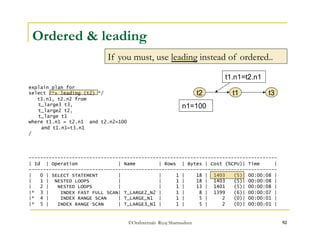 Ordered & leading 
If you must, use leading instead of ordered.. 
t1.n1=t2.n1 
©OraInternals Riyaj Shamsudeen 92 
explain plan for 
select /*+ leading (t2) */ 
t1.n1, t2.n2 from 
t_large3 t3, 
t_large2 t2, 
t_large t1 
where t1.n1 = t2.n1 and t2.n2=100 
and t1.n1=t3.n1 
/ 
t2 t1 
n1=100 
t3 
-------------------------------------------------------------------------------------- 
| Id | Operation | Name | Rows | Bytes | Cost (%CPU)| Time | 
-------------------------------------------------------------------------------------- 
| 0 | SELECT STATEMENT | | 1 | 18 | 1403 (5)| 00:00:08 | 
| 1 | NESTED LOOPS | | 1 | 18 | 1403 (5)| 00:00:08 | 
| 2 | NESTED LOOPS | | 1 | 13 | 1401 (5)| 00:00:08 | 
|* 3 | INDEX FAST FULL SCAN| T_LARGE2_N2 | 1 | 8 | 1399 (6)| 00:00:07 | 
|* 4 | INDEX RANGE SCAN | T_LARGE_N1 | 1 | 5 | 2 (0)| 00:00:01 | 
|* 5 | INDEX RANGE SCAN | T_LARGE3_N1 | 1 | 5 | 2 (0)| 00:00:01 | 
 