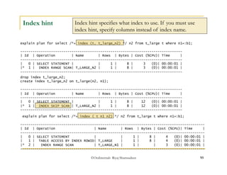 Index hint specifies what index to use. If you must use 
index hint, specify columns instead of index name. 
©OraInternals Riyaj Shamsudeen 93 
Index hint 
explain plan for select /*+ index (t, t_large_n2) */ n2 from t_large t where n1=:b1; 
------------------------------------------------------------------------------- 
| Id | Operation | Name | Rows | Bytes | Cost (%CPU)| Time | 
------------------------------------------------------------------------------- 
| 0 | SELECT STATEMENT | | 1 | 8 | 3 (0)| 00:00:01 | 
|* 1 | INDEX RANGE SCAN| T_LARGE_N2 | 1 | 8 | 3 (0)| 00:00:01 | 
------------------------------------------------------------------------------- 
drop index t_large_n2; 
create index t_large_n2 on t_large(n2, n1); 
------------------------------------------------------------------------------- 
| Id | Operation | Name | Rows | Bytes | Cost (%CPU)| Time | 
------------------------------------------------------------------------------- 
| 0 | SELECT STATEMENT | | 1 | 8 | 12 (0)| 00:00:01 | 
|* 1 | INDEX SKIP SCAN | T_LARGE_N2 | 1 | 8 | 12 (0)| 00:00:01 | 
------------------------------------------------------------------------------- 
explain plan for select /*+ index ( t n1 n2) */ n2 from t_large t where n1=:b1; 
------------------------------------------------------------------------------------------ 
| Id | Operation | Name | Rows | Bytes | Cost (%CPU)| Time | 
------------------------------------------------------------------------------------------ 
| 0 | SELECT STATEMENT | | 1 | 8 | 4 (0)| 00:00:01 | 
| 1 | TABLE ACCESS BY INDEX ROWID| T_LARGE | 1 | 8 | 4 (0)| 00:00:01 | 
|* 2 | INDEX RANGE SCAN | T_LARGE_N1 | 1 | | 3 (0)| 00:00:01 | 
------------------------------------------------------------------------------------------ 
 