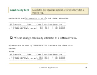 Cardinality hint specifies number of rows retrieved in a 
specific step. 
 We can change cardinality estimates to a different value. 
©OraInternals Riyaj Shamsudeen 94 
Cardinality hint 
explain plan for select /*+ cardinality (t, 10) */ n2 from t_large t where n1=:b1; 
------------------------------------------------------------------------------- 
| Id | Operation | Name | Rows | Bytes | Cost (%CPU)| Time | 
------------------------------------------------------------------------------- 
| 0 | SELECT STATEMENT | | 10 | 260 | 1 (0)| 00:00:01 | 
|* 1 | INDEX RANGE SCAN| T_LARGE_N2 | 10 | 260 | 2 (0)| 00:00:01 | 
------------------------------------------------------------------------------- 
SQL> explain plan for select /*+ cardinality (t, 120) */ n2 from t_large t where n1=:b1; 
Explained. 
SQL> @e 
------------------------------------------------------------------------------- 
| Id | Operation | Name | Rows | Bytes | Cost (%CPU)| Time | 
------------------------------------------------------------------------------- 
| 0 | SELECT STATEMENT | | 120 | 3120 | 1 (0)| 00:00:01 | 
|* 1 | INDEX RANGE SCAN| T_LARGE_N2 | 120 | 3120 | 2 (0)| 00:00:01 | 
------------------------------------------------------------------------------- 
 