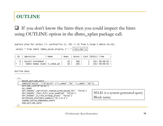  If you don’t know the hints then you could inspect the hints 
using OUTLINE option in the dbms_xplan package call. 
©OraInternals Riyaj Shamsudeen 95 
OUTLINE 
explain plan for select /*+ cardinality (t, 10) */ n2 from t_large t where n1=:b1; 
select * from table (dbms_xplan.display ('','','OUTLINE')) 
------------------------------------------------------------------------------- 
| Id | Operation | Name | Rows | Bytes | Cost (%CPU)| Time | 
------------------------------------------------------------------------------- 
| 0 | SELECT STATEMENT | | 10 | 260 | 1 (0)| 00:00:01 | 
|* 1 | INDEX RANGE SCAN| T_LARGE_N2 | 10 | 260 | 2 (0)| 00:00:01 | 
------------------------------------------------------------------------------- 
Outline Data 
------------- 
/*+ 
BEGIN_OUTLINE_DATA 
INDEX(@"SEL$1" "T"@"SEL$1" ("T_LARGE"."N1" "T_LARGE"."N2")) 
OUTLINE_LEAF(@"SEL$1") 
ALL_ROWS 
OPT_PARAM('_optimizer_rownum_pred_based_fkr' 'false') 
OPT_PARAM('_fast_full_scan_enabled' 'false') 
OPT_PARAM('_b_tree_bitmap_plans' 'false') 
OPTIMIZER_FEATURES_ENABLE('10.2.0.4') 
IGNORE_OPTIM_EMBEDDED_HINTS 
END_OUTLINE_DATA 
*/ 
SEL$1 is a system generated query 
Block name. 
 