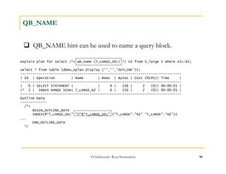  QB_NAME hint can be used to name a query block. 
©OraInternals Riyaj Shamsudeen 96 
QB_NAME 
explain plan for select /*+ qb_name (T_LARGE_SEL) */ n2 from t_large t where n1=:b1; 
select * from table (dbms_xplan.display ('','','OUTLINE')); 
------------------------------------------------------------------------------- 
| Id | Operation | Name | Rows | Bytes | Cost (%CPU)| Time | 
------------------------------------------------------------------------------- 
| 0 | SELECT STATEMENT | | 6 | 156 | 2 (0)| 00:00:01 | 
|* 1 | INDEX RANGE SCAN| T_LARGE_N2 | 6 | 156 | 2 (0)| 00:00:01 | 
------------------------------------------------------------------------------- 
Outline Data 
------------- 
/*+ 
BEGIN_OUTLINE_DATA 
INDEX(@"T_LARGE_SEL" "T"@"T_LARGE_SEL" ("T_LARGE"."N1" "T_LARGE"."N2")) 
... 
END_OUTLINE_DATA 
*/ 
 