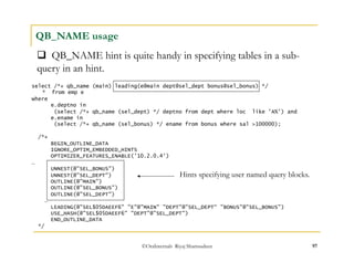 QB_NAME hint is quite handy in specifying tables in a sub-query 
©OraInternals Riyaj Shamsudeen 97 
QB_NAME usage 
select /*+ qb_name (main) leading(e@main dept@sel_dept bonus@sel_bonus) */ 
* from emp e 
where 
e.deptno in 
(select /*+ qb_name (sel_dept) */ deptno from dept where loc like 'A%') and 
e.ename in 
(select /*+ qb_name (sel_bonus) */ ename from bonus where sal >100000); 
/*+ 
BEGIN_OUTLINE_DATA 
IGNORE_OPTIM_EMBEDDED_HINTS 
OPTIMIZER_FEATURES_ENABLE('10.2.0.4') 
… 
UNNEST(@"SEL_BONUS") 
UNNEST(@"SEL_DEPT") 
OUTLINE(@"MAIN") 
OUTLINE(@"SEL_BONUS") 
OUTLINE(@"SEL_DEPT") 
… 
LEADING(@"SEL$05DAEEF6" "E"@"MAIN" "DEPT"@"SEL_DEPT“ "BONUS"@"SEL_BONUS") 
USE_HASH(@"SEL$05DAEEF6" "DEPT"@"SEL_DEPT") 
END_OUTLINE_DATA 
*/ 
in an hint. 
Hints specifying user named query blocks. 
 