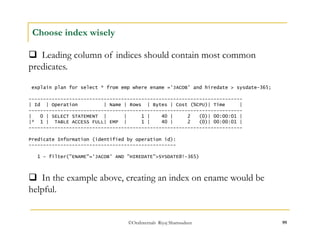  Leading column of indices should contain most common 
predicates. 
©OraInternals Riyaj Shamsudeen 99 
Choose index wisely 
explain plan for select * from emp where ename ='JACOB' and hiredate > sysdate-365; 
-------------------------------------------------------------------------- 
| Id | Operation | Name | Rows | Bytes | Cost (%CPU)| Time | 
-------------------------------------------------------------------------- 
| 0 | SELECT STATEMENT | | 1 | 40 | 2 (0)| 00:00:01 | 
|* 1 | TABLE ACCESS FULL| EMP | 1 | 40 | 2 (0)| 00:00:01 | 
-------------------------------------------------------------------------- 
Predicate Information (identified by operation id): 
--------------------------------------------------- 
1 - filter("ENAME"='JACOB' AND "HIREDATE">SYSDATE@!-365) 
 In the example above, creating an index on ename would be 
helpful. 
 