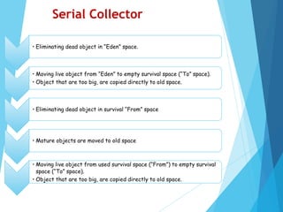 • Eliminating dead object in “Eden” space.
• Moving live object from “Eden” to empty survival space (“To” space).
• Object that are too big, are copied directly to old space.
• Eliminating dead object in survival “From” space
• Mature objects are moved to old space
• Moving live object from used survival space (“From”) to empty survival
space (“To” space).
• Object that are too big, are copied directly to old space.
Serial Collector
 