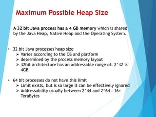 • 32 bit Java processes heap size
 Varies according to the OS and platform
 determined by the process memory layout
 32bit architecture has an addressable range of: 2^32 is
4GB
• 64 bit processes do not have this limit
 Limit exists, but is so large it can be effectively ignored
 Addressability usually between 2^44 and 2^64 : 16+
TeraBytes
Maximum Possible Heap Size
A 32 bit Java process has a 4 GB memory which is shared
by the Java Heap, Native Heap and the Operating System.
 