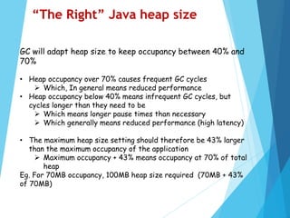 GC will adapt heap size to keep occupancy between 40% and
70%
• Heap occupancy over 70% causes frequent GC cycles
 Which, In general means reduced performance
• Heap occupancy below 40% means infrequent GC cycles, but
cycles longer than they need to be
 Which means longer pause times than necessary
 Which generally means reduced performance (high latency)
• The maximum heap size setting should therefore be 43% larger
than the maximum occupancy of the application
 Maximum occupancy + 43% means occupancy at 70% of total
heap
Eg. For 70MB occupancy, 100MB heap size required (70MB + 43%
of 70MB)
“The Right” Java heap size
 